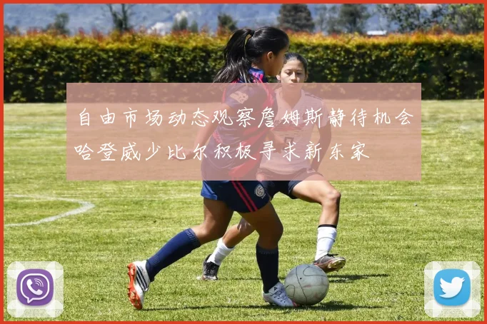自由市场动态观察詹姆斯静待机会哈登威少比尔积极寻求新东家