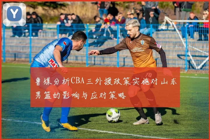鲁媒分析CBA三外援政策实施对山东男篮的影响与应对策略