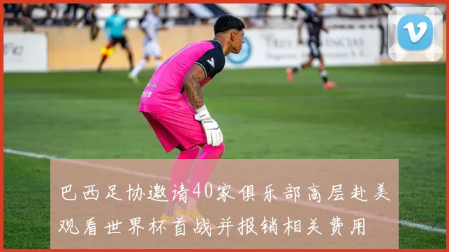 巴西足协邀请40家俱乐部高层赴美观看世界杯首战并报销相关费用