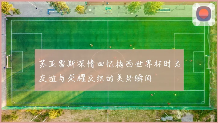 苏亚雷斯深情回忆梅西世界杯时光友谊与荣耀交织的美好瞬间