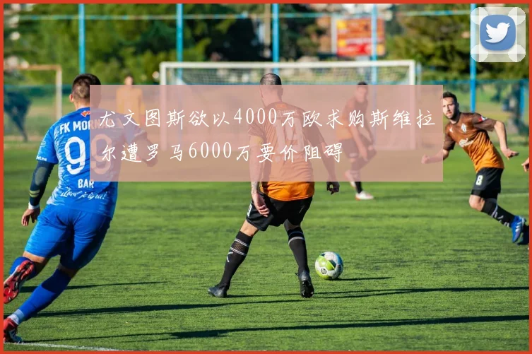尤文图斯欲以4000万欧求购斯维拉尔遭罗马6000万要价阻碍