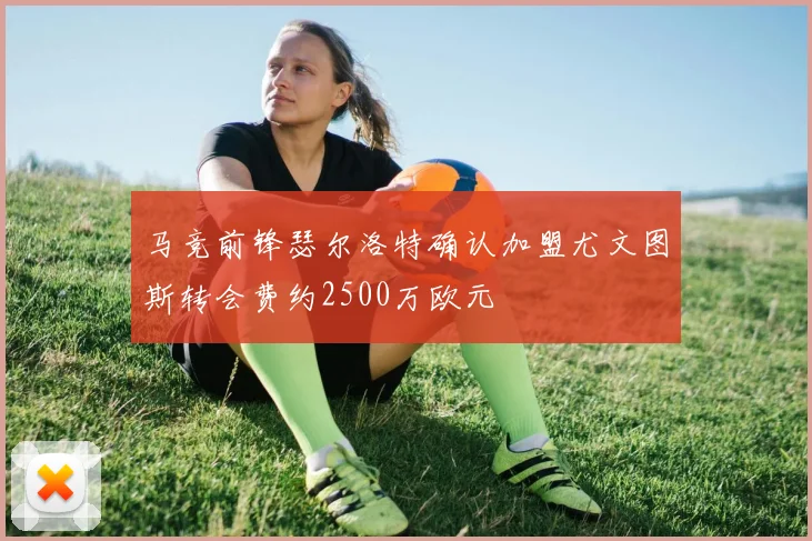 马竞前锋瑟尔洛特确认加盟尤文图斯转会费约2500万欧元
