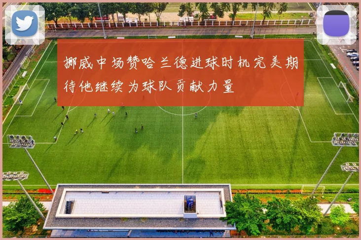 挪威中场赞哈兰德进球时机完美期待他继续为球队贡献力量
