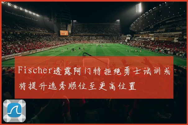 Fischer透露阿门特拒绝勇士试训或将提升选秀顺位至更高位置
