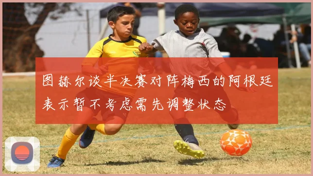 图赫尔谈半决赛对阵梅西的阿根廷表示暂不考虑需先调整状态