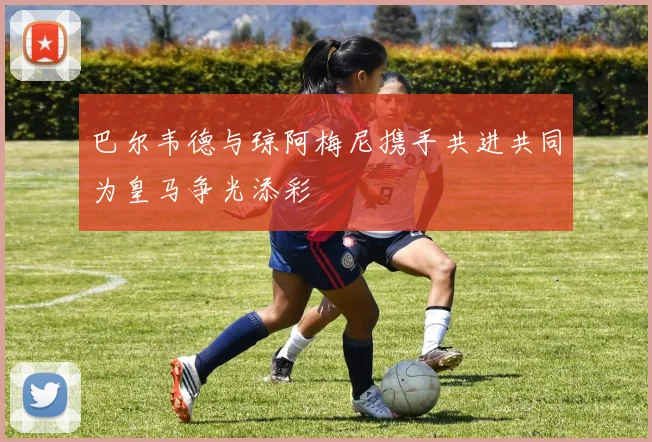 巴尔韦德与琼阿梅尼携手共进共同为皇马争光添彩
