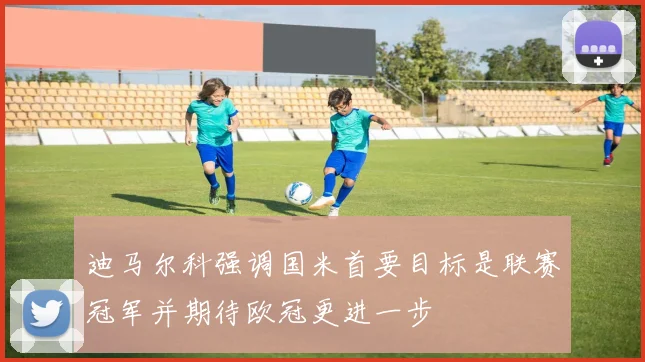 迪马尔科强调国米首要目标是联赛冠军并期待欧冠更进一步