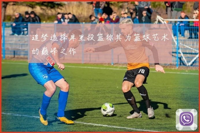 追梦选择库里投篮称其为篮球艺术的巅峰之作