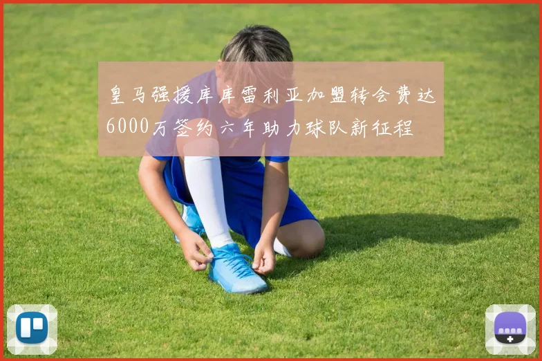 皇马强援库库雷利亚加盟转会费达6000万签约六年助力球队新征程