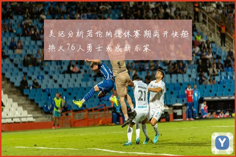 美记分析若伦纳德休赛期离开快船热火76人勇士或成新东家